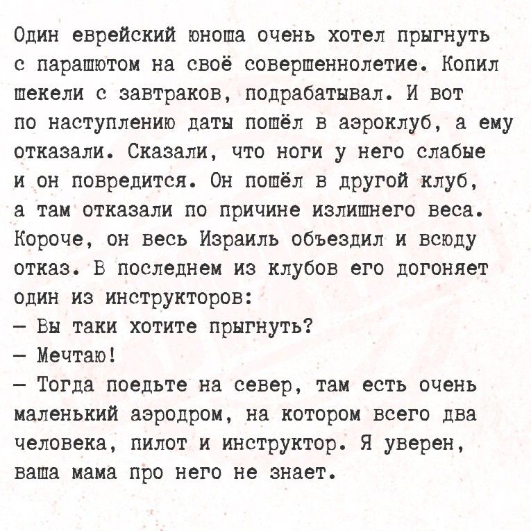 Один еврейский юноша очень хотел прыгнуть с парашётом на своё совершеннолетие. Копил шекели с завтраков, подрабатывал. И вот по наступлению даты пошёл в аэроклуб, а ему отказали. Сказали, что ноги у него слабые и он повредится. Он пошёл в другой клуб, и там отказали по причине излишнего веса. Короче, он весь Израиль объездил и всюду отказ.