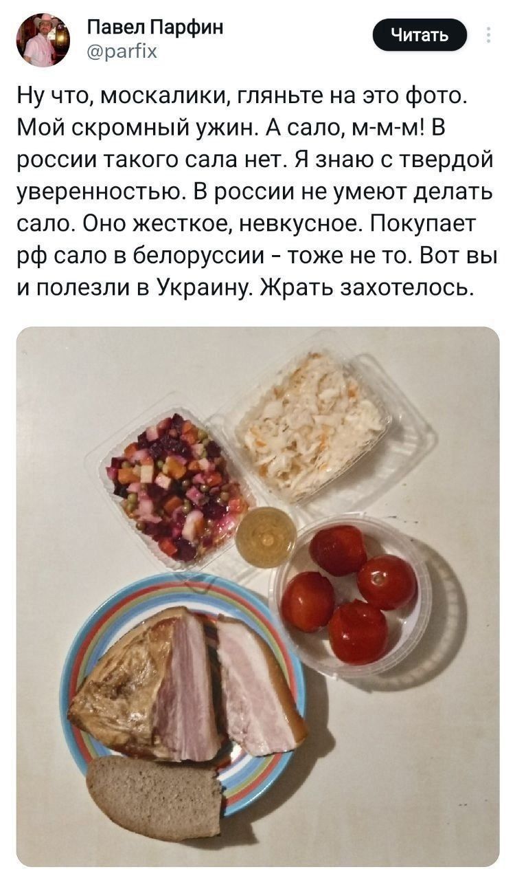 Ну что, москалки, гляньте на это фото. Мой скромный ужин. А сало, м-м-м! В России такого сала нет. Я знаю с твердой уверенностью. В России не умеют делать сало. Оно жесткое, невкусное. Покупает РФ сало в Белоруссии — тоже не то. Вот вы и полезли в Украину. Жрать захотелось.