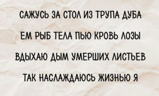 САЖУСЬ ЗА СТОЛ ИЗ ТРУПА ДУБА ЕМ РЫБ ТЕЛА ПЬЮ КРОВЬ ЛОЗЫ ВДЫХАЮ ДЫМ УМЕРШИХ ЛИСТВЕЙ ТАК НАСЛАЖДАЮСЬ ЖИЗНЬЮ Я