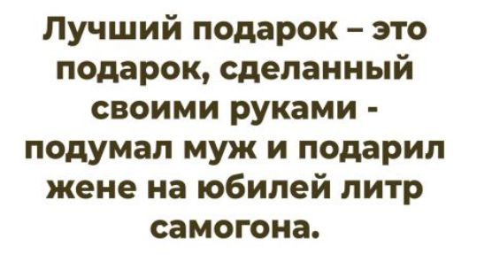 Лучший подарок – это подарок, сделанный своими руками - подумал муж и подарил жене на юбилей литр самогона.