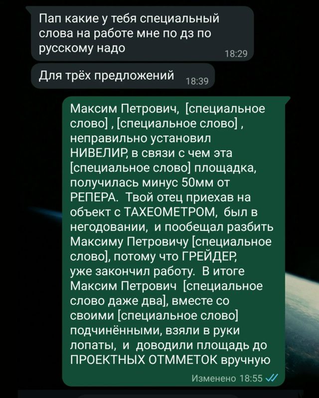 Папа какие у тебя специальные слова на работе мне по ДЗ по русскому надо
Для трёх предложений
Максим Петрович, [специальное слово], [специальное слово], неправильно установил НИВЕЛИР, в связи с чем эта [специальное слово] площадка, получилась минус 50мм от РЕПЕРА. Твой отец приехал на объект с ТАХЕОМЕТРОМ, был в негодовании, и пообещал разбить Максиму Петровичу [специальное слово], потому что ГРЕЙДЕР, уже закончил работу. В итоге Максим Петрович [специальное слово] даже два, вместе со своими [специальное слово] подчинёнными, взяли в руки лопаты, и доводили площадь до ПРОЕКТНЫХ ОТМЕТОК вручную