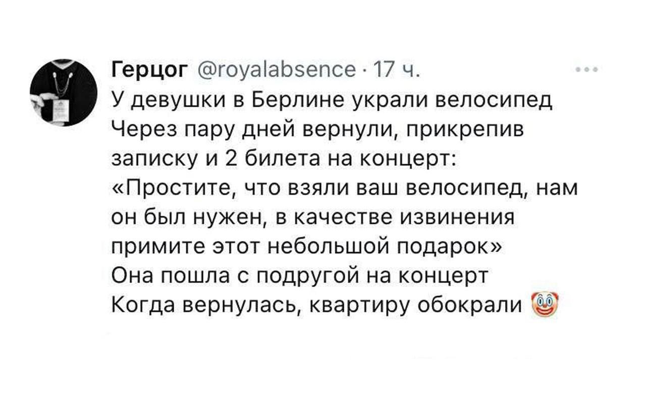 У девушек в Берлине украли велосипед
Через пару дней вернули, прикрепив записку и 2 билета на концерт:
«Простите, что взяли ваш велосипед, нам он был нужен, в качестве извинения примите этот небольшой подарок»
Она пошла с подругой на концерт
Когда вернулась, квартиру обокрали