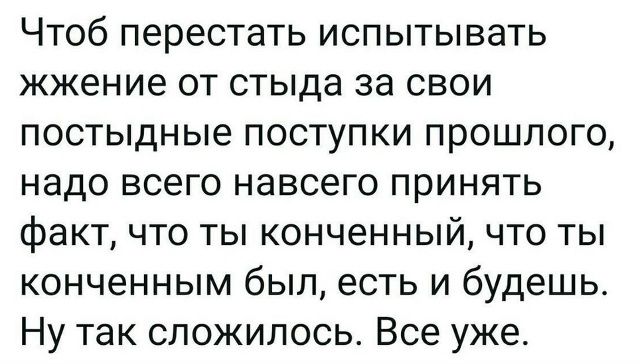 Чтоб перестать испытывать жжение от стыда за свои постыдные поступки прошлого, надо всего навсего принять факт, что ты конченый, что ты конченным был, есть и будешь. Ну так сложилось. Все уже.
