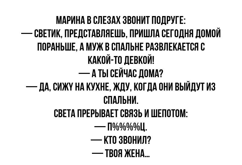 Марина в слезах звонит подруге: 
— Светик, представляешь, пришла сегодня домой пораньше, а муж в спальной развлекается с какой-то девкой!
— А ты сейчас дома?
— Да, сижу на кухне, жду, когда они выйдут из спальни.
Света прерывает связь и шепотом:
— П%§%&#.
— Кто звонил?
— Твоя жена...