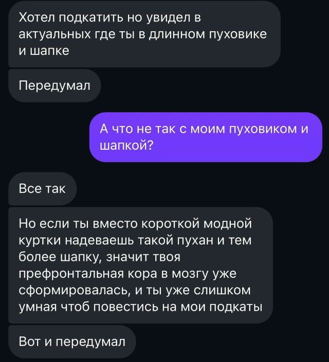 Хотел подкатить но увидел в актуальных где ты в длинном пуховике и шапке\n\nПередумал\n\nА что ты так же с моим пуховиком и шапкой?\n\nВсе так\n\nНо если ты вместо короткой модной куртки надеваешь такой пуххан и тем более шапку, значит твоя префронтальная кора в мозгу уже сформировалась, и ты уже слишком умная чтоб повестись на мои подкат\n\nВот и передумал