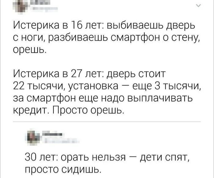 Истерика в 16 лет: выbиваешь дверь с ноги, разбиваешь смартфон о стену, орешь. Истерика в 27 лет: дверь стоит 22 тысячи, установка — еще 3 тысячи, за смартфон еще надо выплачивать кредит. Просто орешь. 30 лет: орать нельзя — дети спят, просто сидишь.