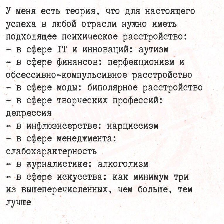 у меня есть теория, что для настоящего успеха в любой отрасли нужно иметь подходящее психическое расстройство:
- в сфере ТП и инноваций: аутизм
- в сфере финансов: перфекционизм и обсессивно-компульсивное расстройство
- в сфере моды: биполярное расстройство
- в сфере творческих профессий: депрессия
- в инфоциентстве: нарциссизм
- в сфере менеджмента: слабохарактерность
- в журналистике: алкоголизм
- в сфере искусства: как минимум три из выше перечисленных, чем больше, тем лучше