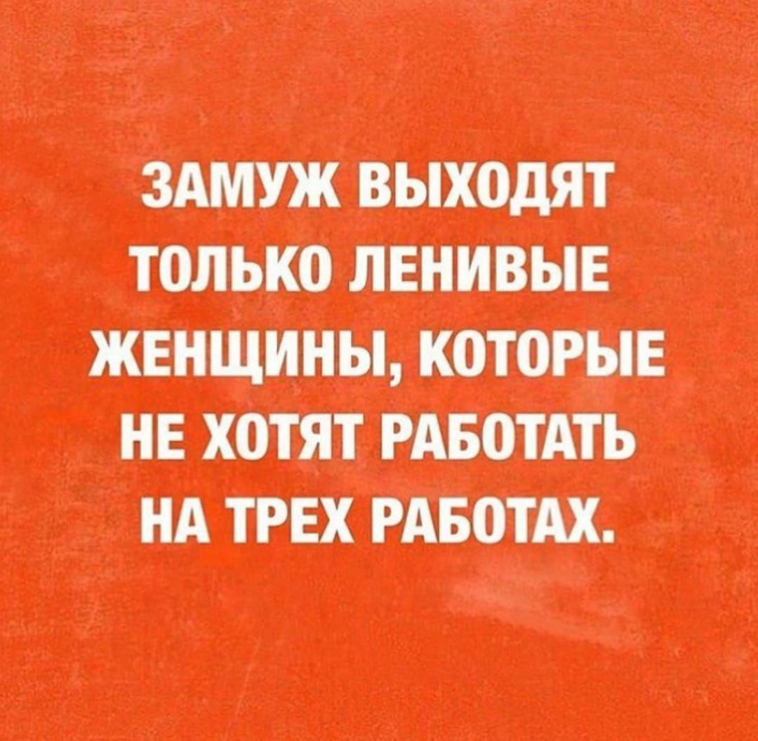 ЗАМУЖ выходят ТОЛЬКО ЛЕНИВЫЕ ЖЕНЩИНЫ, КОТОРЫЕ НЕ ХОТЯТ РАБОТАТЬ НА ТРЕХ РАБОТАХ.