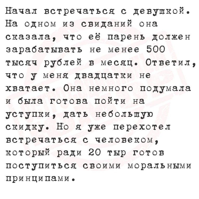 Начал встречаться с девушкой. На одном из свиданий она сказала, что её парень должен зарабатывать не менее 500 тысяч рублей в месяц. Ответил, что у меня двадцатьки не хватает. Она немного подумала и была готова пойти на уступки, дать небольшую скидку. Но я уже перехотел встретиться с человеком, который ради 20 тыр готов поступиться своими моральными принципами.