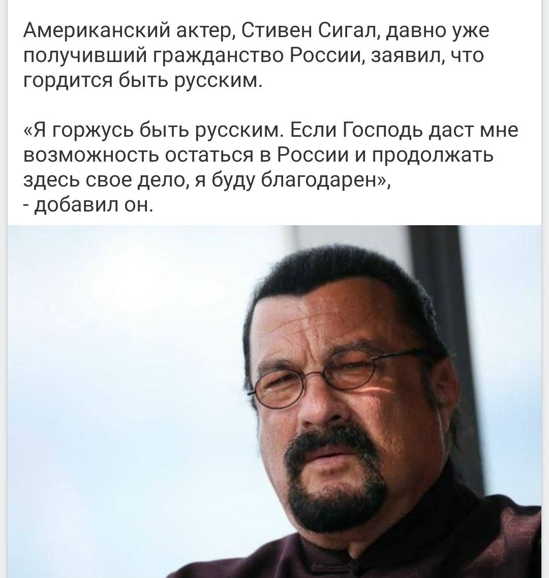 Американский актер, Стивен Сигал, давно уже получивший гражданство России, заявил, что гордится быть русским. «Я горжусь быть русским. Если Господь даст мне возможность остаться в России и продолжать здесь свое дело, я буду благодарен», - добавил он.