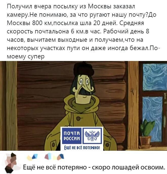 Получил вчера посылку из Москвы заказал камеру. Не понимаю, за что ругают нашу почту? До Москвы 800 км, посылка шла 20 дней. Средняя скорость почтальона 6 км/ч. Рабочий день 8 часов, вычитая выходные и получаем, что на некоторых участках пути он даже иногда бежал. По моему супер. Ещё не всё потеряно - скоро лошадей освоим.
