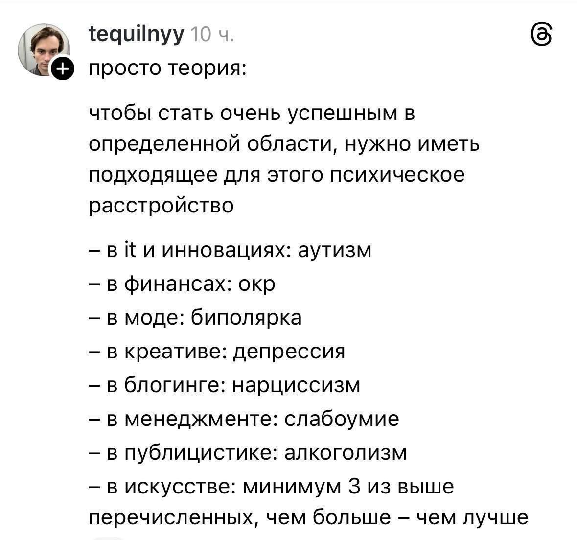 просто теория: чтобы стать очень успешным в определенной области, нужно иметь подходящее для этого психическое расстройство — в информ и инновациях: аутизм — в финансах: окр — в моде: Bipolar — в креативе: депрессия — в блоггинге: нарциссизм — в менеджменте: слабоумиe — в публицистике: алкоголизм — в искусстве: минимум 3 из выше перечисленных, чем больше — чем лучше