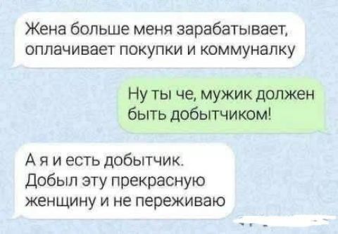 Жена больше меня зарабатывает, оплачивает покупки и коммуналку

Ну ты че, мужик должен быть добытчиком!

А я и есть добытчик. Добыл эту прекрасную женщину и не переживаю