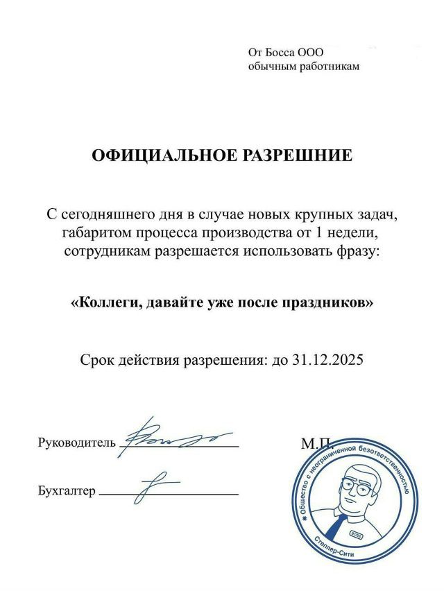 От Босса ООО обычным работникам. ОФИЦИАЛЬНОЕ РАЗРЕШЕНИЕ. С сегодняшнего дня в случае новых крупных задач, габаритом процесса производства от 1 недели, сотрудникам разрешается использовать фразу: «Коллеги, давайте уже после праздников». Срок действия разрешения: до 31.12.2025. Руководитель ______, Бухгалтер ______. печати