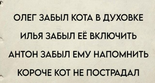 ОЛЕГ ЗАБЫЛ КОТА В ДУХОВКЕ
ИЛЬЯ ЗАБЫЛ ЕЁ ВКЛЮЧИТЬ
АНТОН ЗАБЫЛ ЕМУ НАПОМИНИТЬ
КОРОЧЕ КОТ НЕ ПОСТРАДАЛ