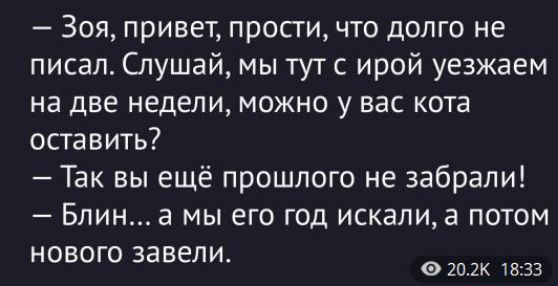  - Зоя, привет, прости, что долго не писал. Слушай, мы тут с ирой уезжаем на две недели, можно у вас кота оставить?\n - Так вы ещё прошлого не забрали!\n - Блин... а мы его год искали, а потом нового завели.