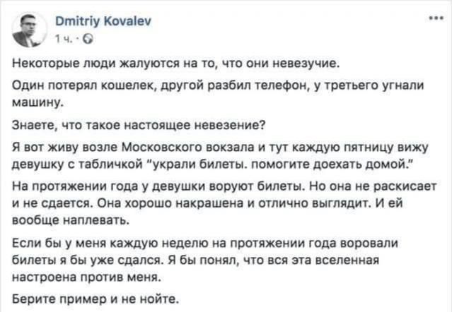Некоторые люди жалуются на то, что они неуязвимы. Один потерял кошелек, другой разбил телефон, у третьего угнали машину. Знаете, что такое настоящее неуязвение? Я вот живу возле Московского вокзала и тут каждую пятницу вижу девушку с табличкой «украли билеты: помогите доехать домой». На протяжении года у девушки воруют билеты. Но она не сдаётся. Она хорошо окрашена и отлично выглядит. И ей вообще не жалко. Если бы у меня каждую неделю на протяжении года ворывали билеты, я бы сдался. Я бы понял, что вся эта вселенная настроена против меня. Берите пример и не нойте.