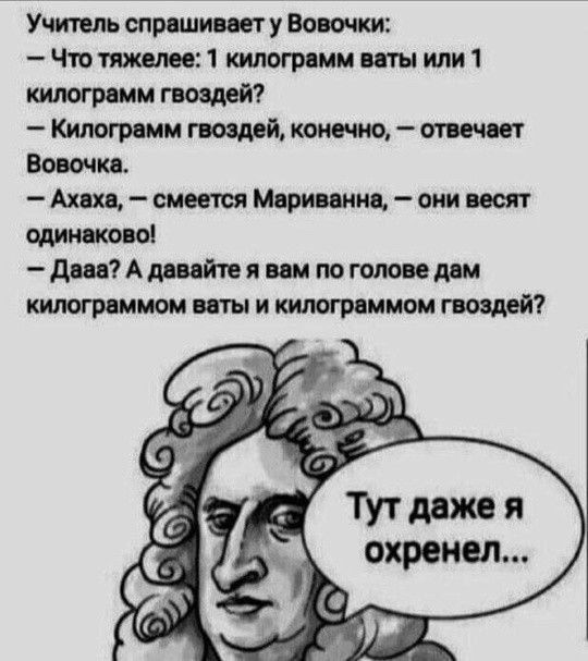 Учитель спрашивает у Вовочки: — Что тяжелее: 1 килограмм ваты или 1 килограмм гвоздей? — Килограмм гвоздей, конечно, — отвечает Вовочка. — Ахаха, — смеется Мариванна, — они весят одинаково! — Дааа? А давайте я вам по голове дам килограммом ваты и килограммом гвоздей? Тут даже я охренел...