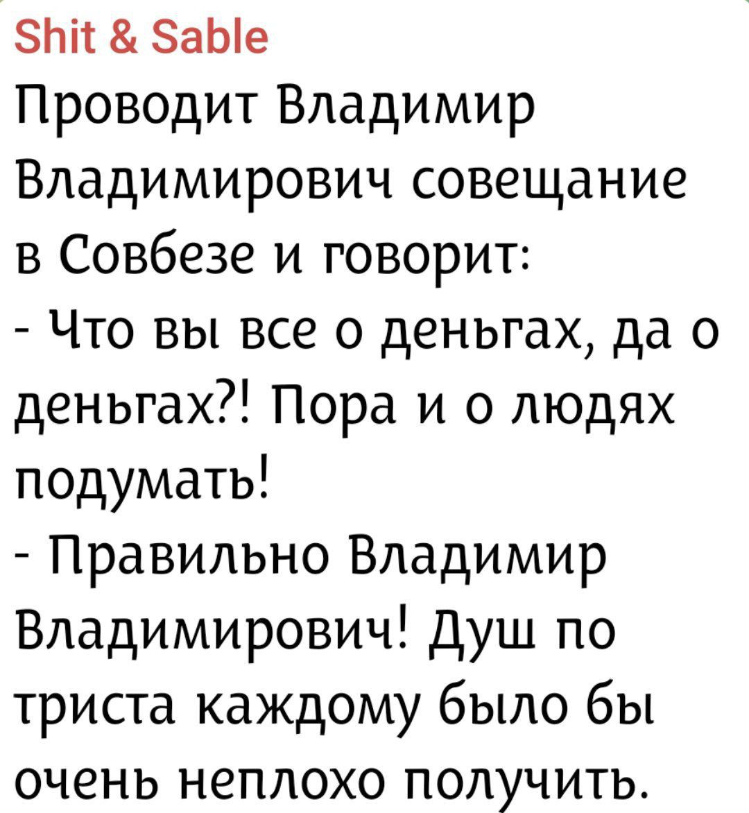 Проводит Владимир Владимирович совещание в Совбезе и говорит: - Что вы все о деньгах, да о деньгах?! Пора и о людях подумать! - Правильно Владимир Владимирович! Душ по триста каждому было бы очень неплохо получить.