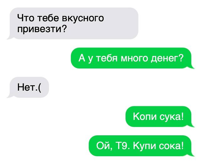 Что тебе вкусного привезти?
А у тебя много денег?
Нет.:(
Копи сука!
Ой, Т9. Купи сока!