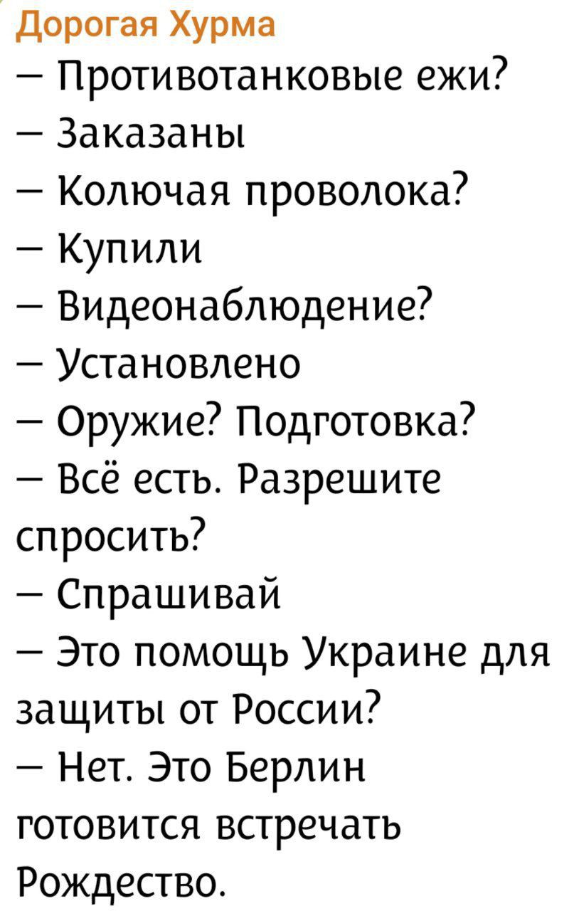 Дорогая Хурма
— Противотанковые ежи?
— Заказаны
— Колючая проволока?
— Купили
— Видеонаблюдение?
— Установлено
— Оружие? Подготовка?
— Всё есть. Разрешите спросить?
— Спрашивай
— Это помощь Украине для защиты от России?
— Нет. Это Берлин готовится встретить Рождество.