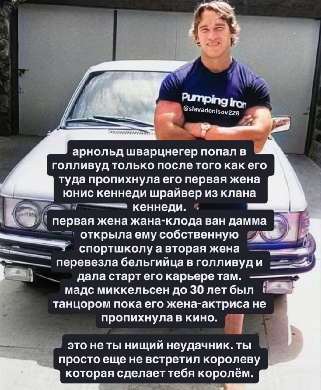 арнольд шварценегер попал в голливуд только после того как его туда пропихнула его первая жена юнис кенненди шварй из клана кенненди. первая жена жеana-клод ван дамма открывала ему собственную спортивную школу а вторая жена перевезла бельгийца в голливуд и дала старт его карьере там. мадсиккелсен до 30 лет был танцором пока его жена актриса не пропихнула в кино. это не ты нищий неудачник. ты просто еще не встретил королеву которая сделает тебя королем.