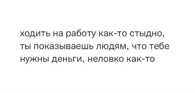 ходить на работу как-то стыдно, ты показываешь людям, что тебе нужны деньги, неловко как-то