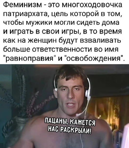 Феминизм - это многoходовочка патриархата, цель которой в том, чтобы мужики могли сидеть дома и играть в свои игры, в то время как на женщин будут взваливать больше ответственности во имя 