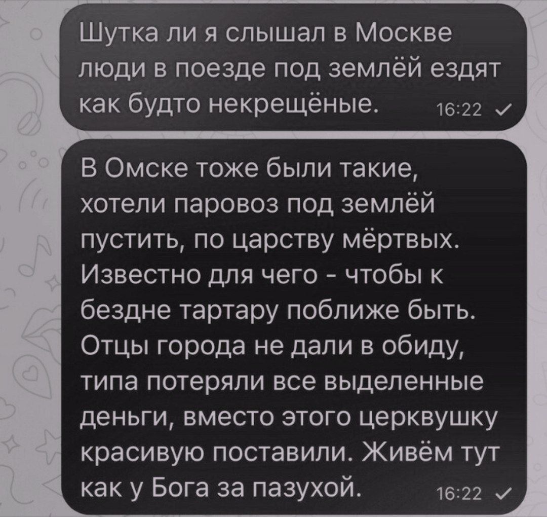 Шутка ли я слышал в Москве люди в поезде под землёй едят как будто некрещённые. В Омске тоже были такие, хотели паровоз под землю пустить, по царству мёртвых. Известно для чего - чтобы к бездне тартару поближе быть. Отцы города не дали в обиду, типа потеряли все выделенные деньги, вместо этого церковушку красивую поставили. Живём тут как у Бога за пазухой.