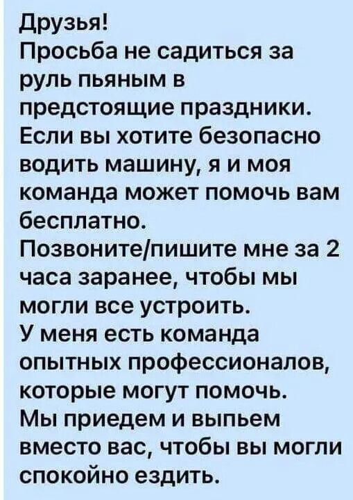 Друзья! Просьба не садиться за руль пьяным в предстоящие праздники. Если вы хотите безопасно водить машину, я и моя команда может помочь вам бесплатно. Позвоните/пишите мне за 2 часа заранее, чтобы мы могли все устроить. У меня есть команда опытных профессионалов, которые могут помочь. Мы приедем и выпьем вместо вас, чтобы вы могли спокойно ездить.