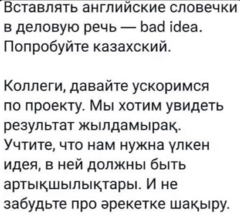 Вставлять английские словечки в деловую речь — bad idea. Попробуйте казахский.\n\nКоллеги, давайте ускоримся по проекту. Мы хотим увидеть результат жылдамырк. Учтите, что нам нужна улкен идея, в ней должны быть арттыкшылктары. И не забудьте про ерекетке шакыру.