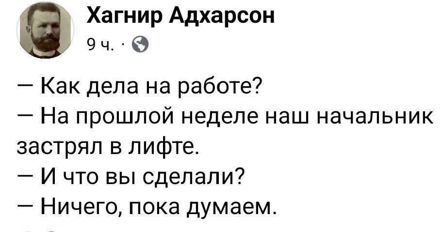 — Как дела на работе? 
— На прошлой неделе наш начальник застрял в лифте. 
— И что вы сделали? 
— Ничего, пока думаем.