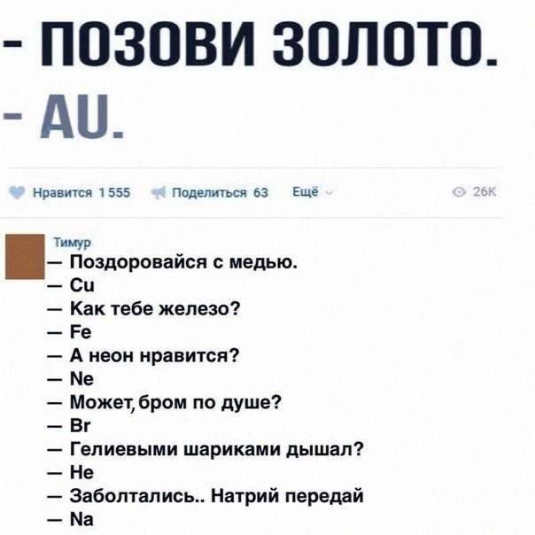 - ПОЗОВИ ЗОЛОТО.
- AU.

Тимур
- Поздоровайся с медью.
- Cu
- Как тебе железо?
- Fe
- А неон нравится?
- Ne
- Может, брон по душе?
- Br
- Гелиевым шариками дышал?
- He
- Не
- Заболтались.. Натрий передай
- Na