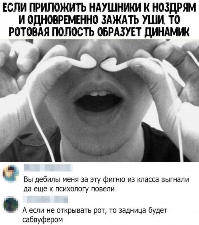 ЕСЛИ ПРИЛОЖИТЬ НАУШНИКИ К НОЗДРЯМ И ОДНОВРЕМЕННО ЗАЖАТЬ УШИ, ТО РТОВАЯ ПОЛОСТЬ ОБРАЗУЕТ ДИНАМИК
Вы дебил меня за эту фигню из класса выгнали да еще к психологу повели
А если не открывать рот, то задница будет саббуфером