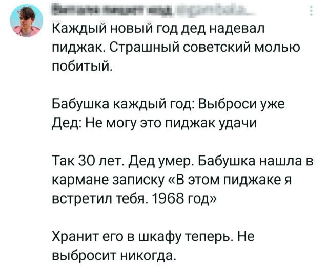 Каждый новый год дед надевал пиджак. Страшный советской молью побитый. Бабушка каждый год: Выброси уже Дед: Не могу это пиджак удачи. Так 30 лет. Дед умер. Бабушка нашла в кармане записку «В этом пиджаке я встретил тебя. 1968 год» Хранит его в шкафу теперь. Не выбросит никогда.