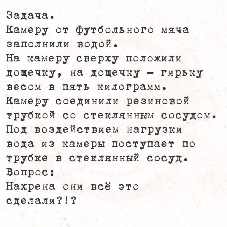 Задача.
Камеру от футбольного мяча заполнили водой.
На камеру сверху положили дощечку, на дощечку - гирьку весом в пять килограмм.
Камеру соединили резиновой трубкой со стеклянным сосудом.
Под воздействием нагрузки воды из камеры поступает по трубке в стеклянный сосуд.
Вопрос: Нахрена они всё это сделали?!?