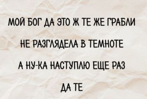 МОЙ БОГ ДА ЭТО ЖЕ ТЕ ЖЕ ГРАБЛИ НЕ РАЗГЛЯДЕЛА В ТЕМНОТЕ А НУ-КА НАСТУПЛЮ ЕЩЕ РАЗ ДА ТЕ