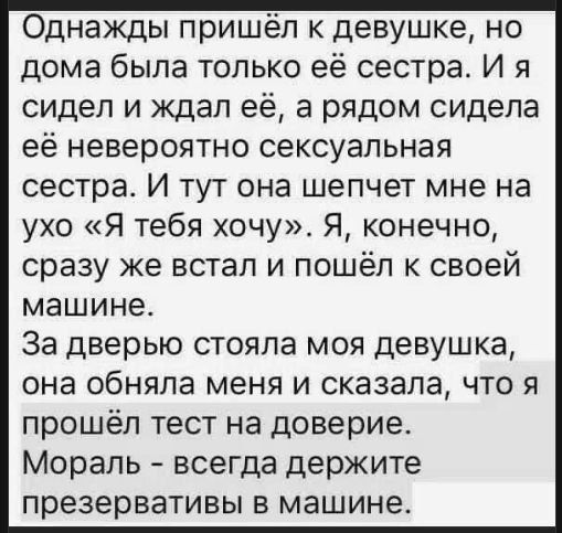 Однажды пришёл к девушке, но дома была только её сестра. И я сидел и ждал её, а рядом сидела её невероятно сексуальная сестра. И тут она шепчет мне на ухо «Я тебя хочу». Я, конечно, сразу же встал и пошёл к своей машине. За дверью стояла моя девушка, она обняла меня и сказала, что я прошёл тест на доверие. Мораль - всегда держите презервативы в машине.