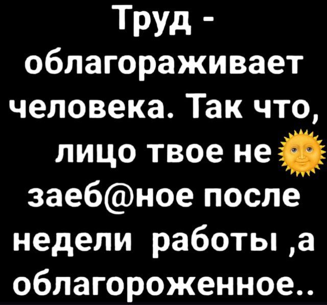 Труд - облагораживает человека. Так что, лицо твое не заеб@ное после недели работы, а благодароженное..