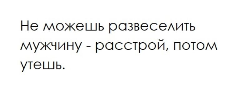 Не можешь развеселить мужчину - расстрой, потом утешь.