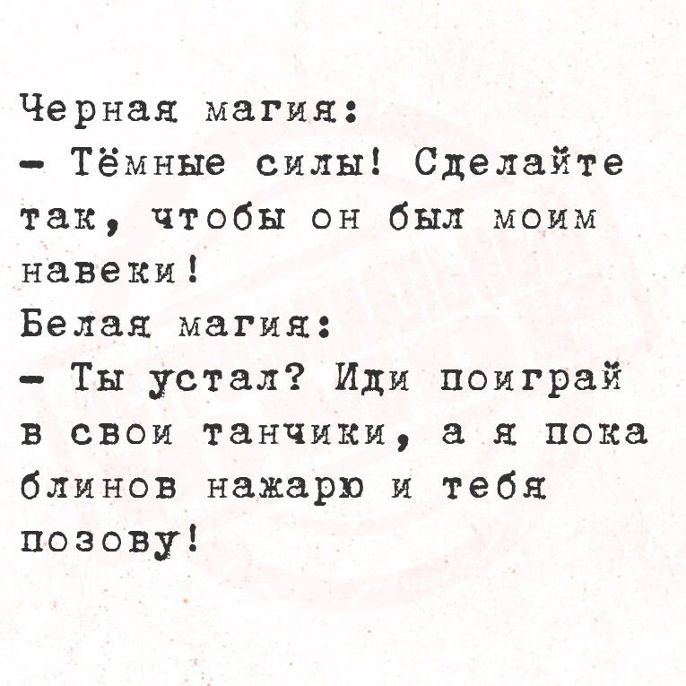 Черная магия:
- Тёмные силы! Сделайте так, чтобы он был моим навеки!
Белая магия:
- Ты устал? Или поиграй в свои танчики, а я пока обинов накaр и тебя позову!