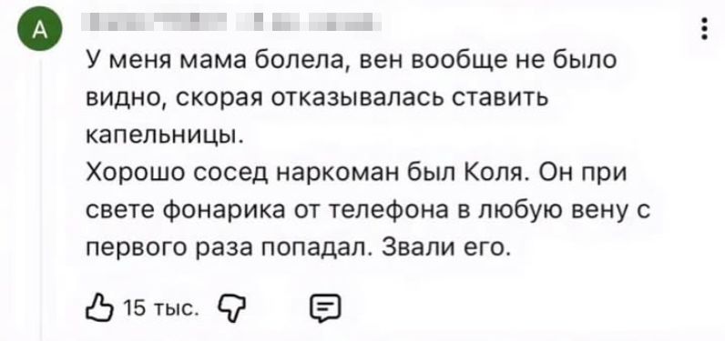 У меня мама болела, вен вообще не было видно, скороя отказывалась ставить капельницы. Хорошо сосед наркоман был Коля. Он при свете фонаря от телефона в любую вену с первой раза попал. Звали его.
