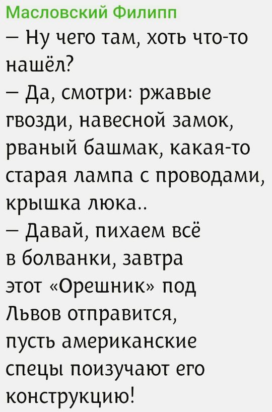 Масловский Филипп
– Ну чего там, хоть что-то нашёл?
– Да, смотри: ржавые гвозди, навесной замок, рваный башмак, какая-то старая лампа с проводами, крышка люка..
– Давай, пихаем всё в болванки, завтра этот «Орешник» под Львов отправится, пусть американские спецы поизучают его конструкцию!