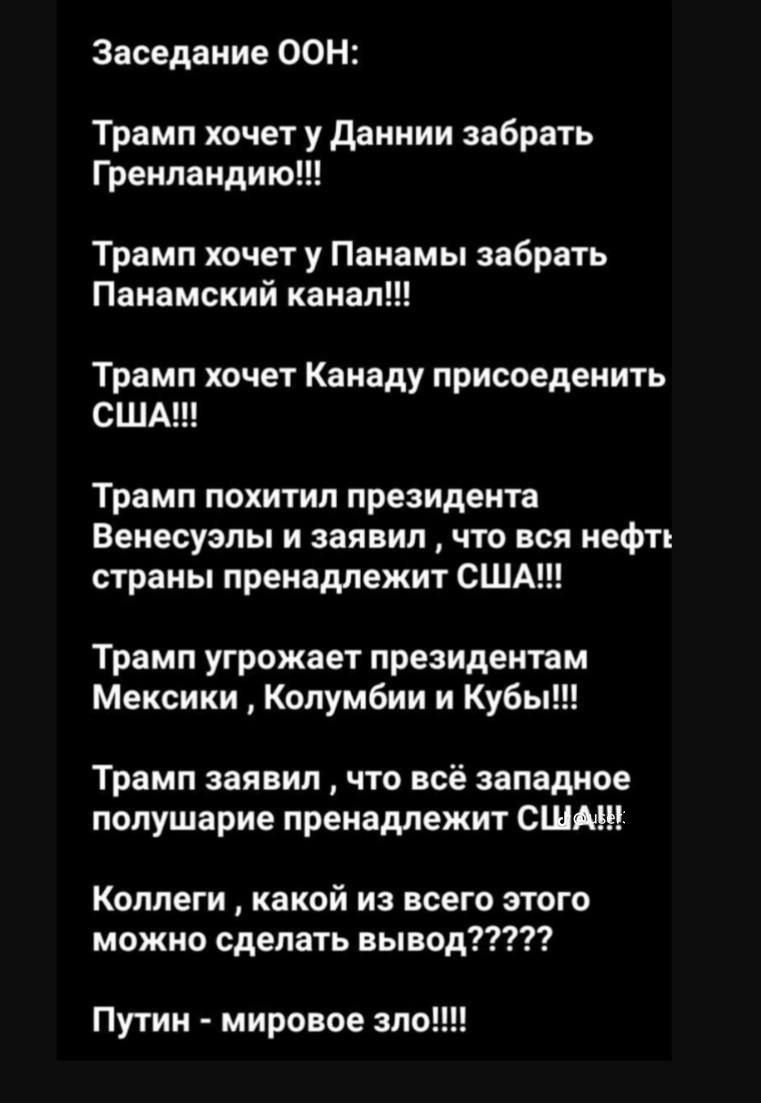 Заседание ООН:
Трамп хочет у Дании забрать Гренландию!!!
Трамп хочет у Панамы забрать Панамский канал!!!
Трамп хочет Канаду присоединить США!!!
Трамп похитил президента Венесуэлы и заявил, что вся нефть страны пренадлежит США!!!
Трамп угрожает президентам Мексики, Колумбии и Кубы!!!
Путин - мировое зло!!!