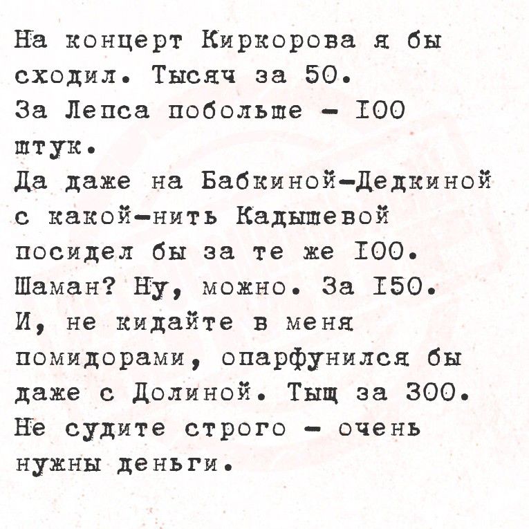 На концерт Киргоровa я бы сходил. Тысяч за 50. За Лепса побольше — 100 штук. Да даже на Бабкиной-Делкиной с какой-ниньт cadмышевой посидел бы за те же 100. Шаман? Ну, можно. За 150. И, не кидайте в меня помидорами, опафнуллся бы даже с Долиной. Тыч за 300. Не судите строго — очень нужны деньги.
