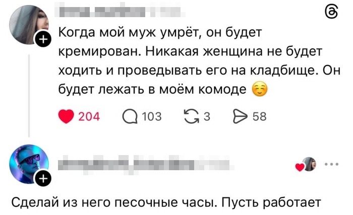 Когда мой муж умрёт, он будет кремирован. Никакая женщина не будет ходить и проводить его на кладбище. Он будет лежать в моём комоде 😏❤️ Сделай из него песочные часы. Пусть работает