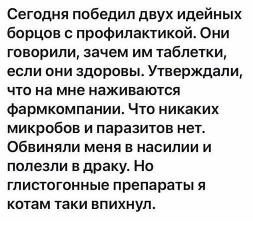 Сегодня победил двух идейных борцов с профилактикой. Они говорили, зачем им таблетки, если они здоровы. Утверждали, что на мне надвигаются фармкомпании. Что никаких микробов и паразитов нет. Обвиняли меня в насилии и полезли в драку. Но глистогонные препараты я котам таки впихнул.