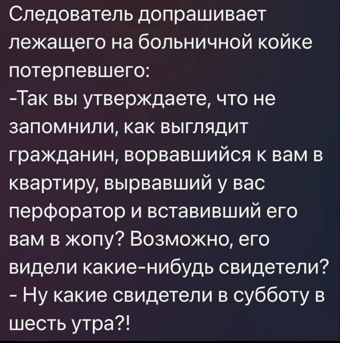 Следователь допрашивает лежащего на больничной койке потерпевшего: -Так вы утверждаете, что не запомнили, как выглядел гражданин, ворвавшийся в вашу квартиру, вырвавший у вас перфоратор и вставивший его вам в жопу? Возможно, его видели какие-нибудь свидетели? - Ну какие свидетели в субботу в шесть утра?!