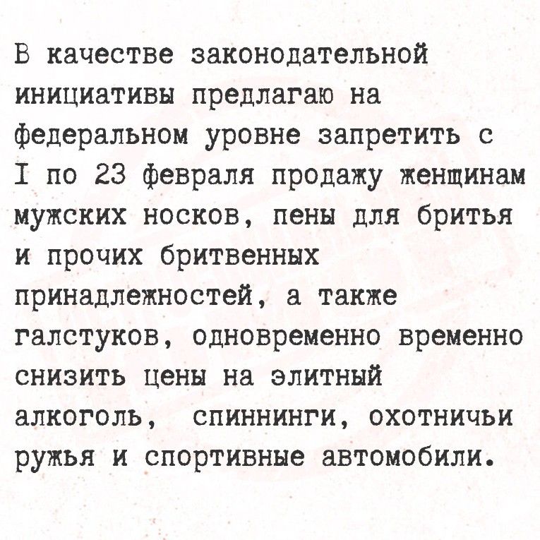 В качестве законодательной инициативы предлагаю на федеральном уровне запретить с 1 по 23 февраля продажу женщинам мужских носков, пены для бритья и прочих бритвенных принадлежностей, а также галстуков, одновременно временно снизить цены на элитный алкоголь, спиннинги, охотничьи ружья и спортивные автомобили.