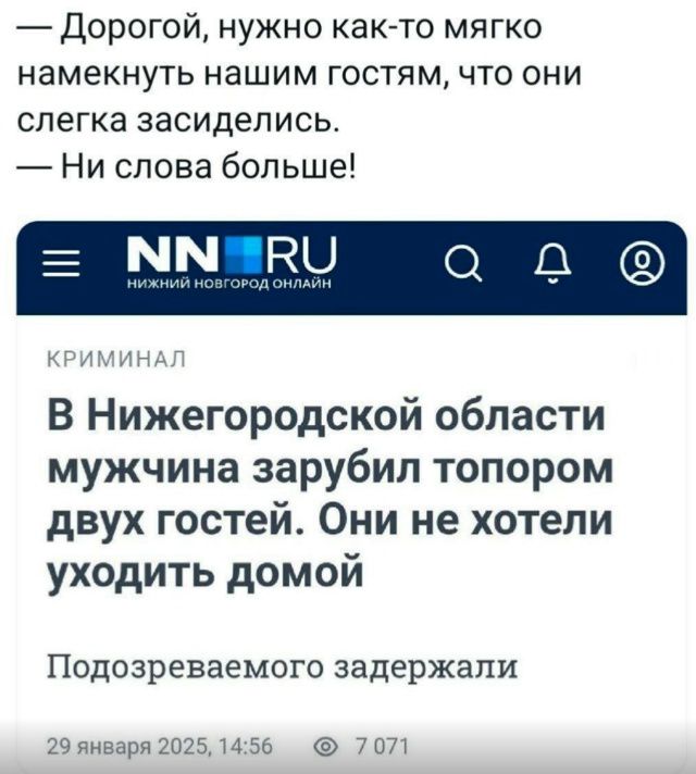 — Дорогой, нужно как-то мягко намекнуть нашим гостям, что они слегка засиделись. — Ни слова больше! В Нижегородской области мужчина зарубил топором двоих гостей. Они не хотели уходить домой. Подозреваемого задержали. 29 января 2025, 14:56